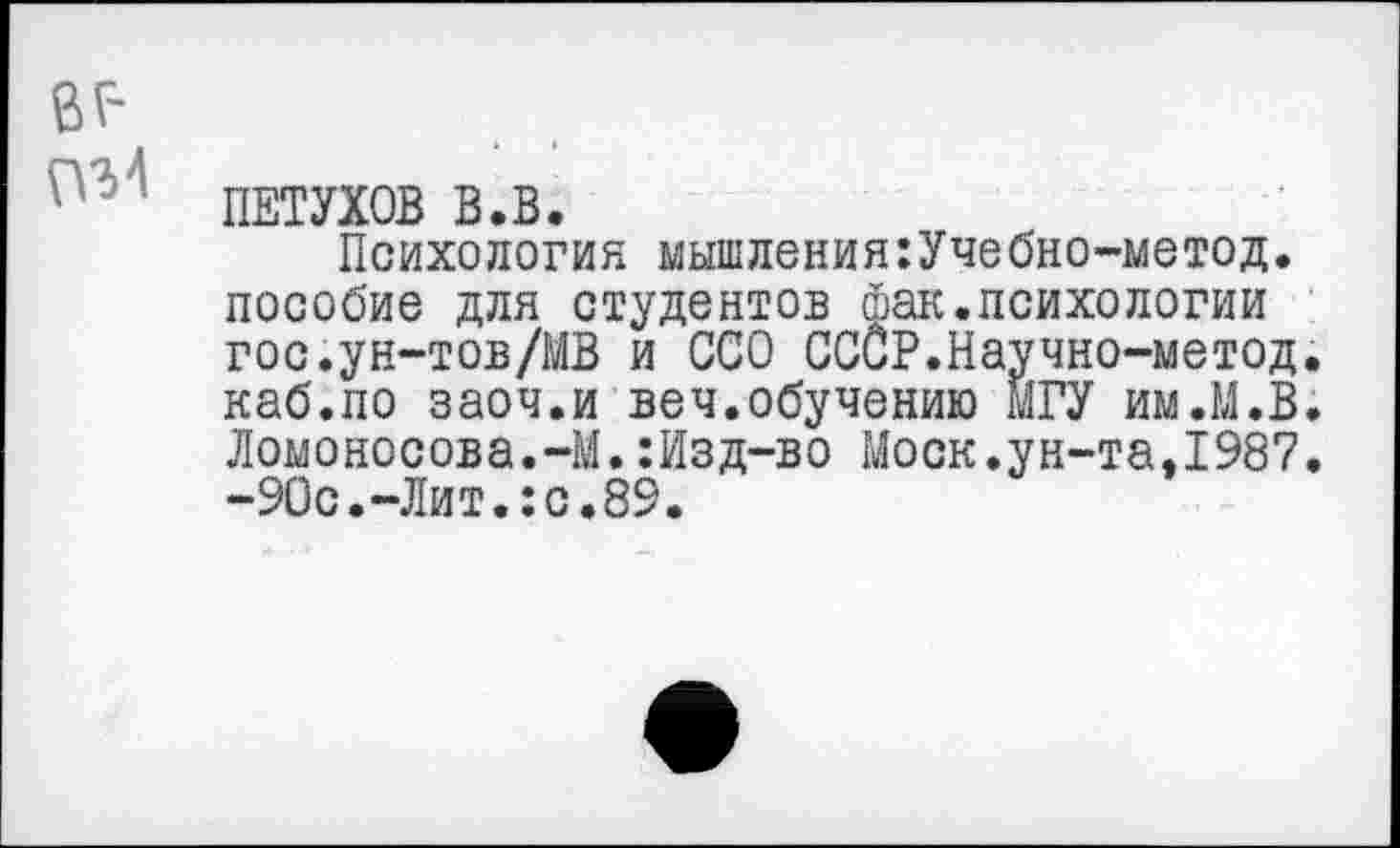 ﻿ПЕТУХОВ В.В.
Психология мышления:Учебно-метод. пособие для студентов фак.психологии гос.ун-тов/МВ и ССО СССР.Научно-метод. каб.по заоч.и веч.обучению МГУ им.М.В. Ломоносова.-М.:Изд-во Моск.ун-та,1987. -90с.-Лит.:с.89.